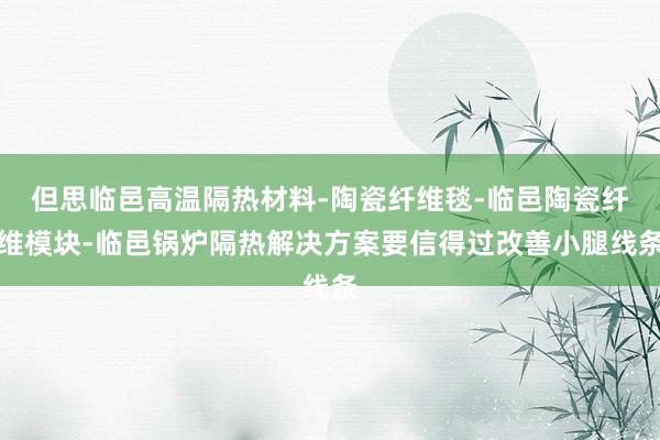 但思临邑高温隔热材料-陶瓷纤维毯-临邑陶瓷纤维模块-临邑锅炉隔热解决方案要信得过改善小腿线条