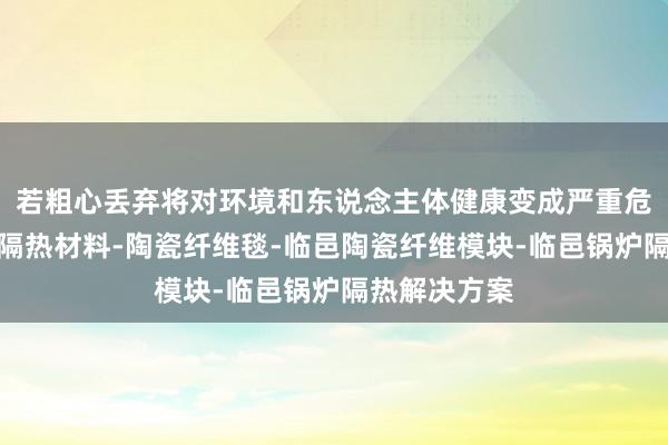 若粗心丢弃将对环境和东说念主体健康变成严重危害临邑高温隔热材料-陶瓷纤维毯-临邑陶瓷纤维模块-临邑锅炉隔热解决方案