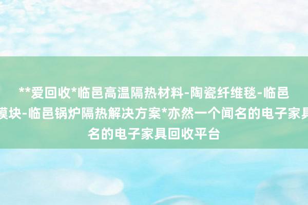 **爱回收*临邑高温隔热材料-陶瓷纤维毯-临邑陶瓷纤维模块-临邑锅炉隔热解决方案*亦然一个闻名的电子家具回收平台
